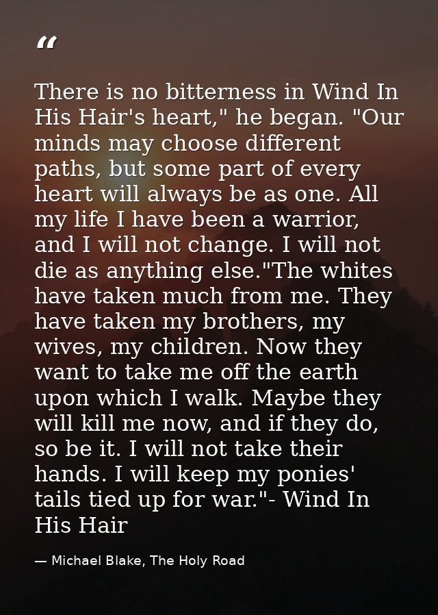 There is no bitterness in Wind In His Hair's heart," he began. "Our minds may choose different paths, but some part of e — Michael Blake, The Holy Road