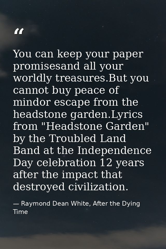 You can keep your paper promisesand all your worldly treasures.But you cannot buy peace of mindor escape from the headst — Raymond Dean White, After the Dying Time