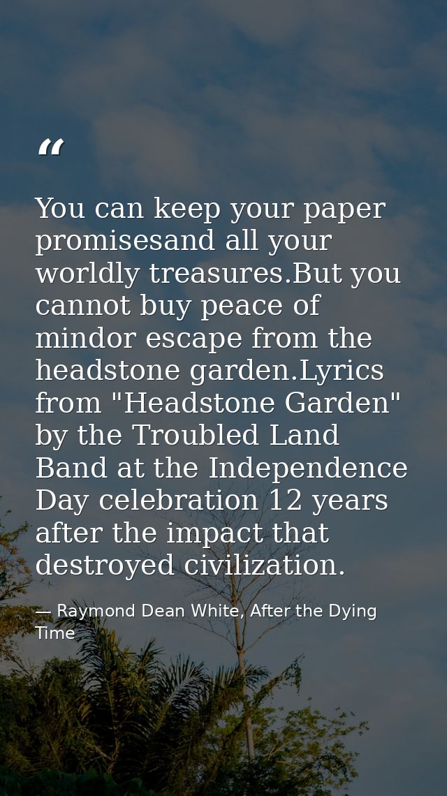 You can keep your paper promisesand all your worldly treasures.But you cannot buy peace of mindor escape from the headst — Raymond Dean White, After the Dying Time