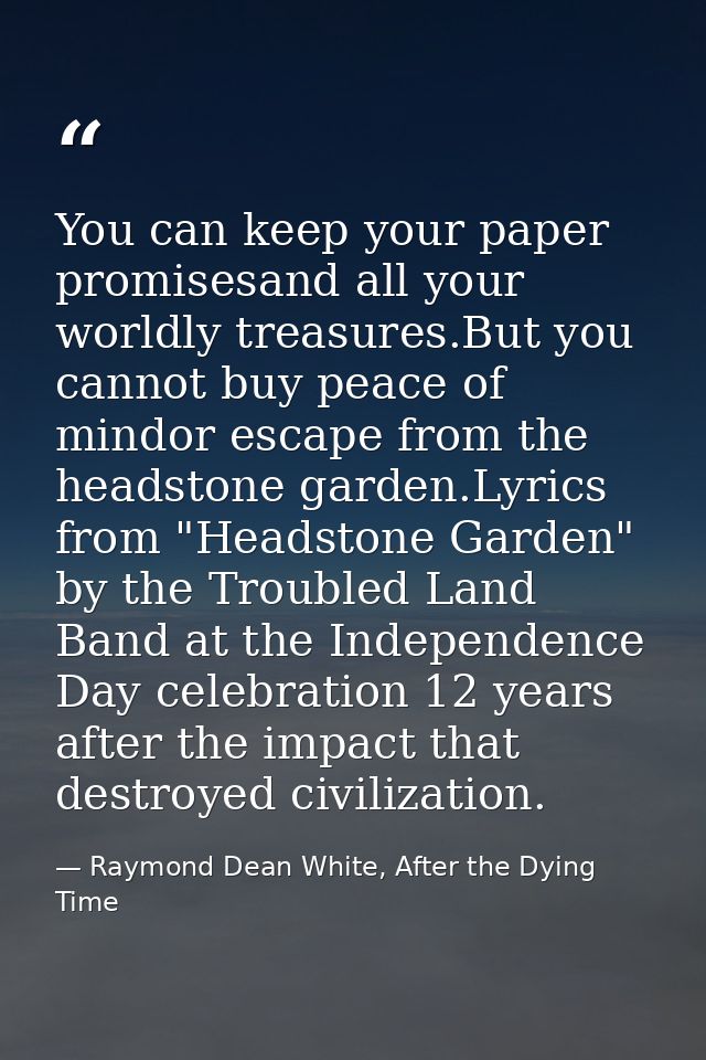 You can keep your paper promisesand all your worldly treasures.But you cannot buy peace of mindor escape from the headst — Raymond Dean White, After the Dying Time