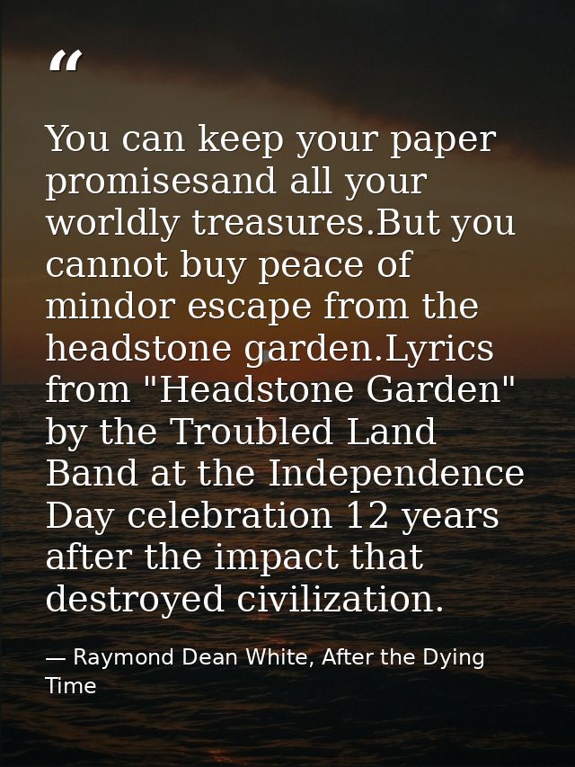 You can keep your paper promisesand all your worldly treasures.But you cannot buy peace of mindor escape from the headst — Raymond Dean White, After the Dying Time