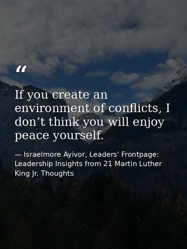 If you create an environment of conflicts, I don’t think you will enjoy peace yourself. — Israelmore Ayivor, Leaders' Frontpage: Leadership Insights from 21 Martin Luther King Jr. Thoughts