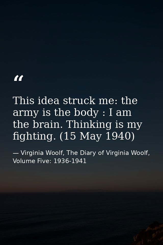 This idea struck me: the army is the body : I am the brain. Thinking is my fighting. (15 May 1940) — Virginia Woolf, The Diary of Virginia Woolf, Volume Five: 1936-1941