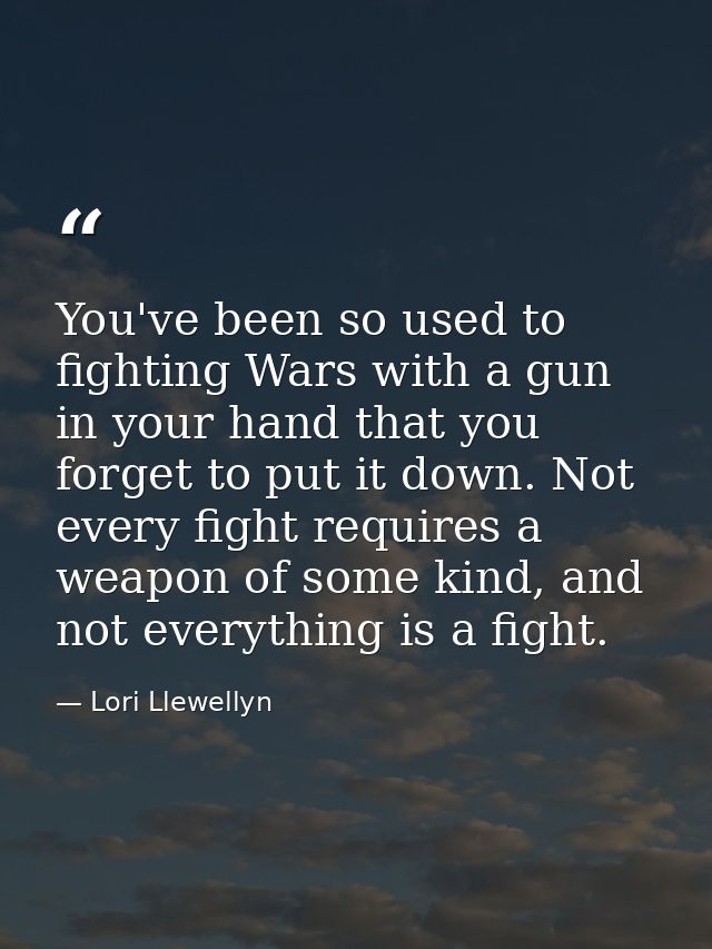 You've been so used to fighting Wars with a gun in your hand that you forget to put it down. Not every fight requires a  — Lori Llewellyn