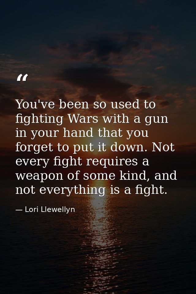 You've been so used to fighting Wars with a gun in your hand that you forget to put it down. Not every fight requires a  — Lori Llewellyn
