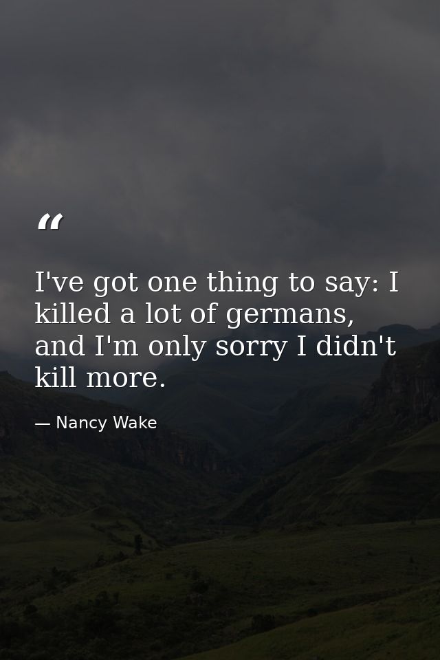I've got one thing to say: I killed a lot of germans, and I'm only sorry I didn't kill more. — Nancy Wake