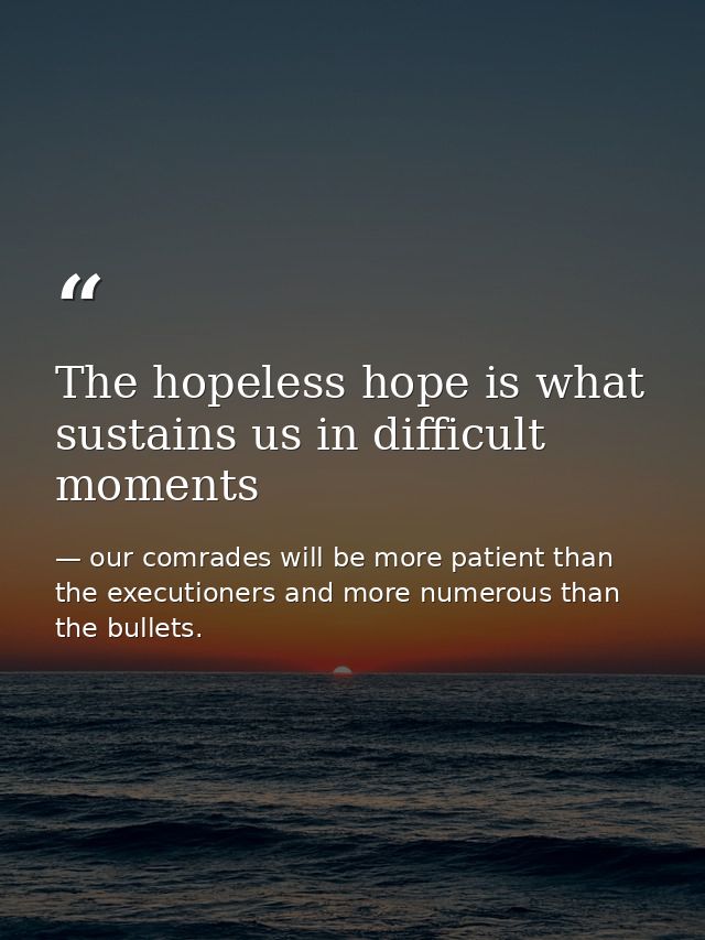 The hopeless hope is what sustains us in difficult moments — our comrades will be more patient than the executioners and more numerous than the bullets.