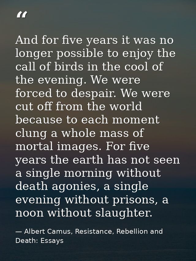 And for five years it was no longer possible to enjoy the call of birds in the cool of the evening. We were forced to de — Albert Camus, Resistance, Rebellion and Death: Essays