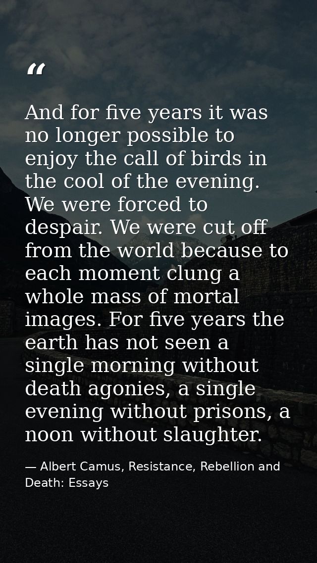And for five years it was no longer possible to enjoy the call of birds in the cool of the evening. We were forced to de — Albert Camus, Resistance, Rebellion and Death: Essays