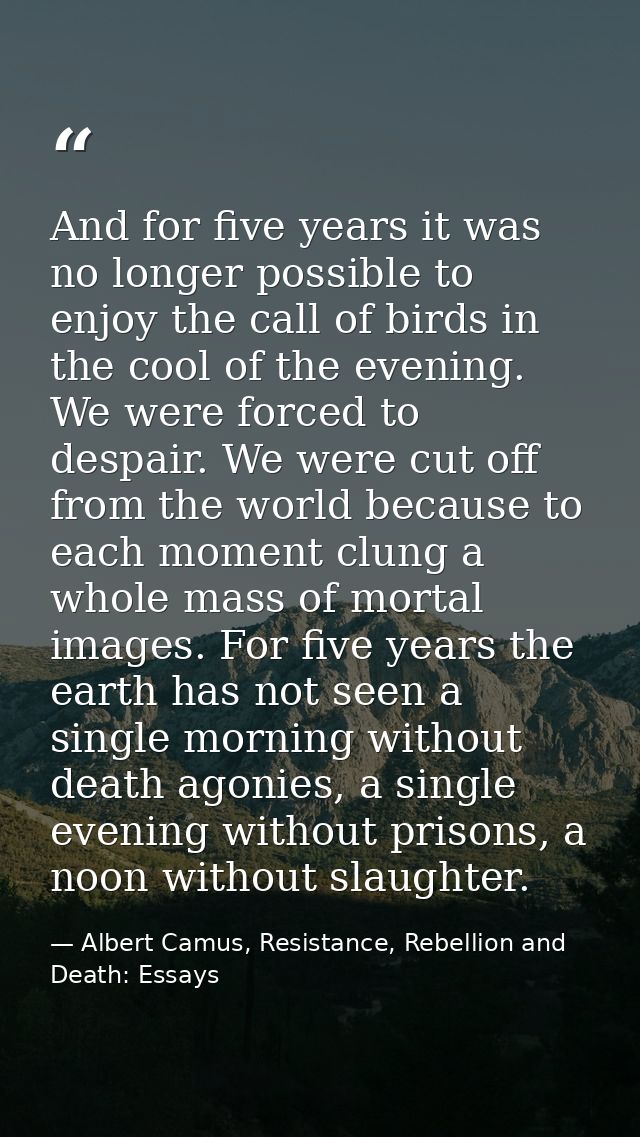 And for five years it was no longer possible to enjoy the call of birds in the cool of the evening. We were forced to de — Albert Camus, Resistance, Rebellion and Death: Essays