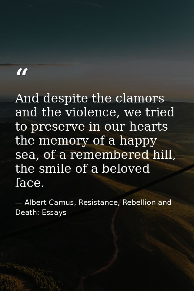 And despite the clamors and the violence, we tried to preserve in our hearts the memory of a happy sea, of a remembered  — Albert Camus, Resistance, Rebellion and Death: Essays