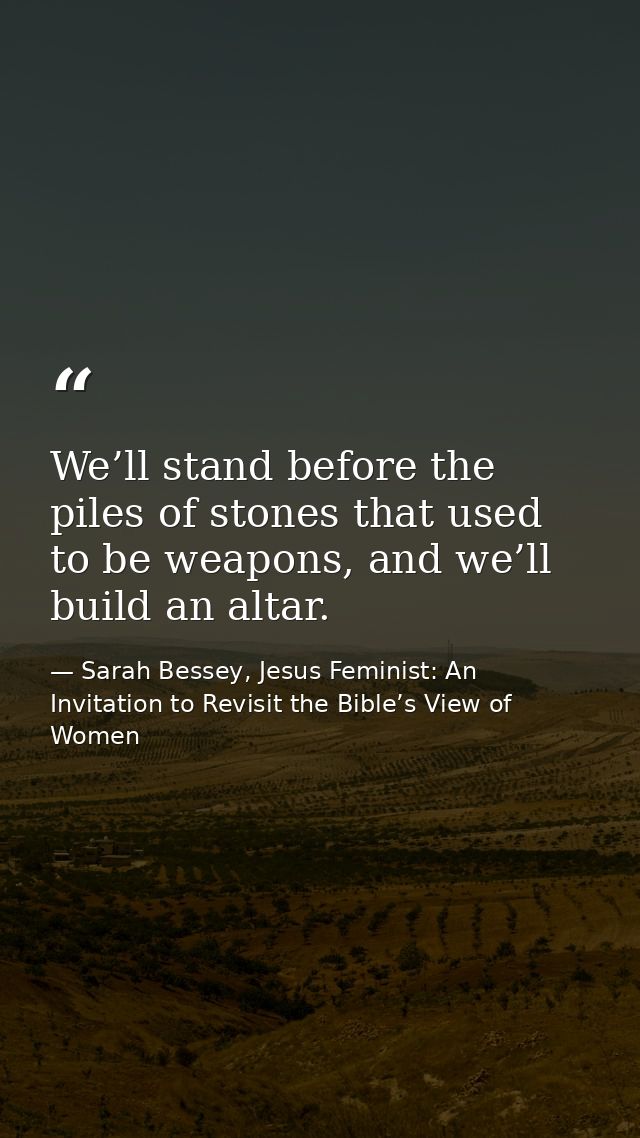 We’ll stand before the piles of stones that used to be weapons, and we’ll build an altar. — Sarah Bessey, Jesus Feminist: An Invitation to Revisit the Bible’s View of Women