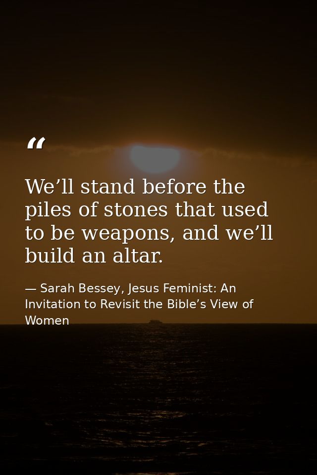 We’ll stand before the piles of stones that used to be weapons, and we’ll build an altar. — Sarah Bessey, Jesus Feminist: An Invitation to Revisit the Bible’s View of Women