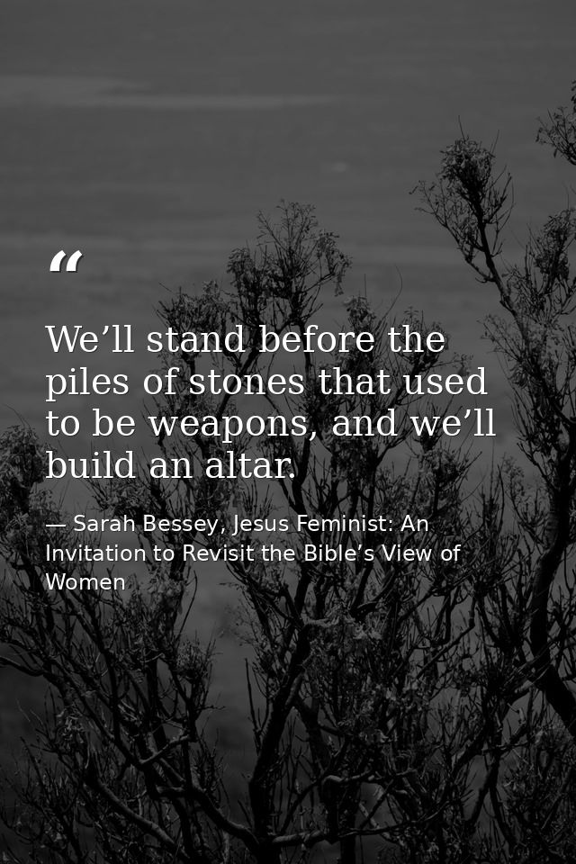 We’ll stand before the piles of stones that used to be weapons, and we’ll build an altar. — Sarah Bessey, Jesus Feminist: An Invitation to Revisit the Bible’s View of Women
