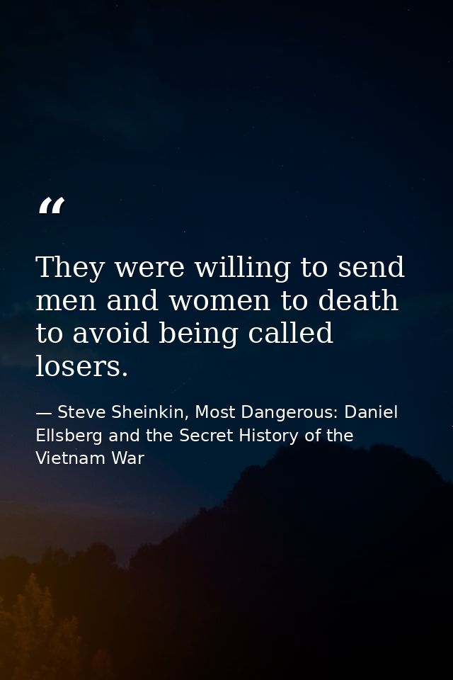They were willing to send men and women to death to avoid being called losers. — Steve Sheinkin, Most Dangerous: Daniel Ellsberg and the Secret History of the Vietnam War