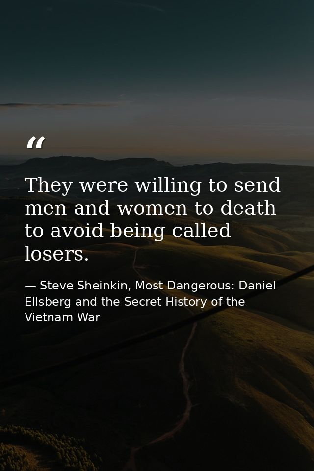 They were willing to send men and women to death to avoid being called losers. — Steve Sheinkin, Most Dangerous: Daniel Ellsberg and the Secret History of the Vietnam War