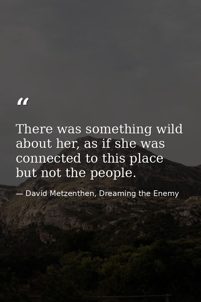 There was something wild about her, as if she was connected to this place but not the people. — David Metzenthen, Dreaming the Enemy