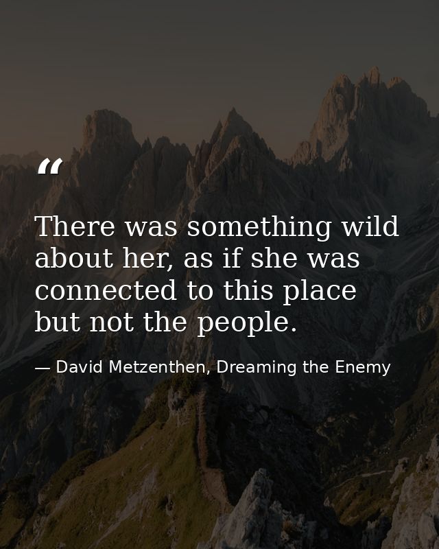 There was something wild about her, as if she was connected to this place but not the people. — David Metzenthen, Dreaming the Enemy