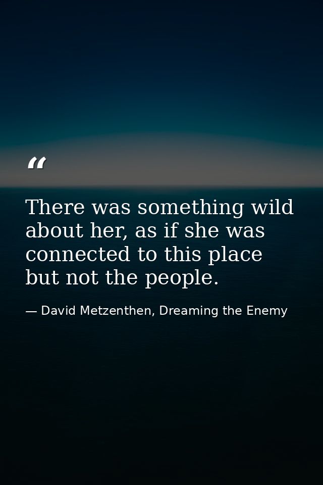 There was something wild about her, as if she was connected to this place but not the people. — David Metzenthen, Dreaming the Enemy