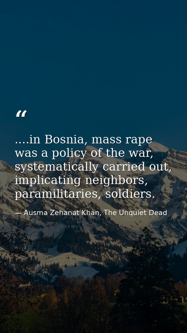 ....in Bosnia, mass rape was a policy of the war, systematically carried out, implicating neighbors, paramilitaries, sol — Ausma Zehanat Khan, The Unquiet Dead