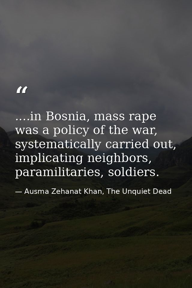 ....in Bosnia, mass rape was a policy of the war, systematically carried out, implicating neighbors, paramilitaries, sol — Ausma Zehanat Khan, The Unquiet Dead
