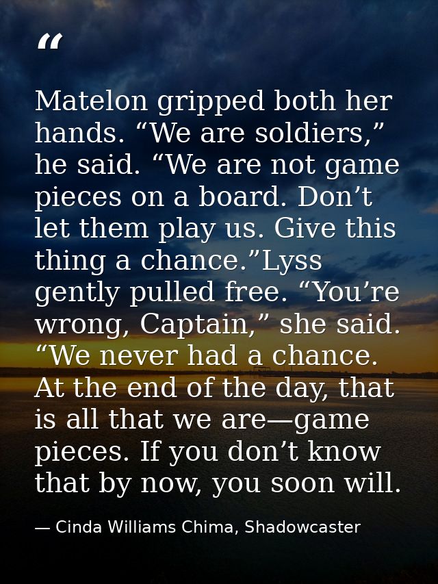 Matelon gripped both her hands. “We are soldiers,” he said. “We are not game pieces on a board. Don’t let them play us.  — Cinda Williams Chima, Shadowcaster