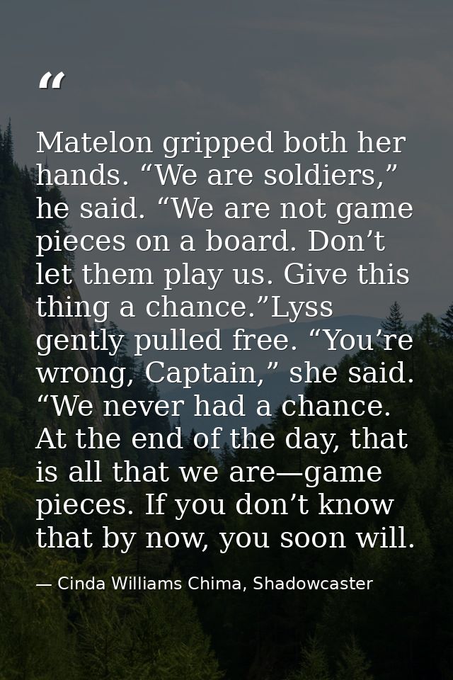 Matelon gripped both her hands. “We are soldiers,” he said. “We are not game pieces on a board. Don’t let them play us.  — Cinda Williams Chima, Shadowcaster