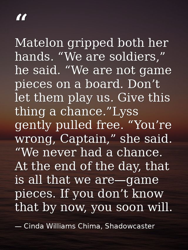 Matelon gripped both her hands. “We are soldiers,” he said. “We are not game pieces on a board. Don’t let them play us.  — Cinda Williams Chima, Shadowcaster