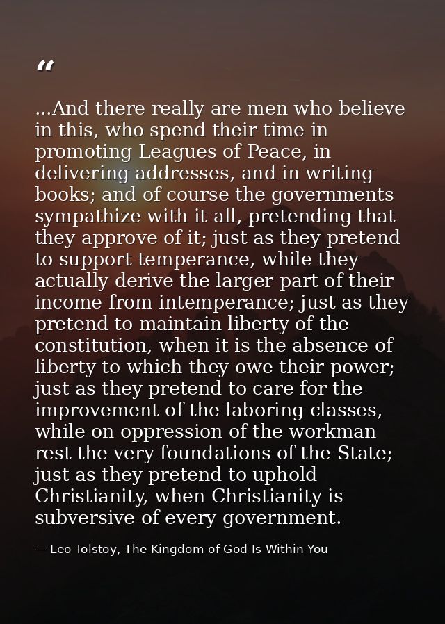 ...And there really are men who believe in this, who spend their time in promoting Leagues of Peace, in delivering addre — Leo Tolstoy, The Kingdom of God Is Within You