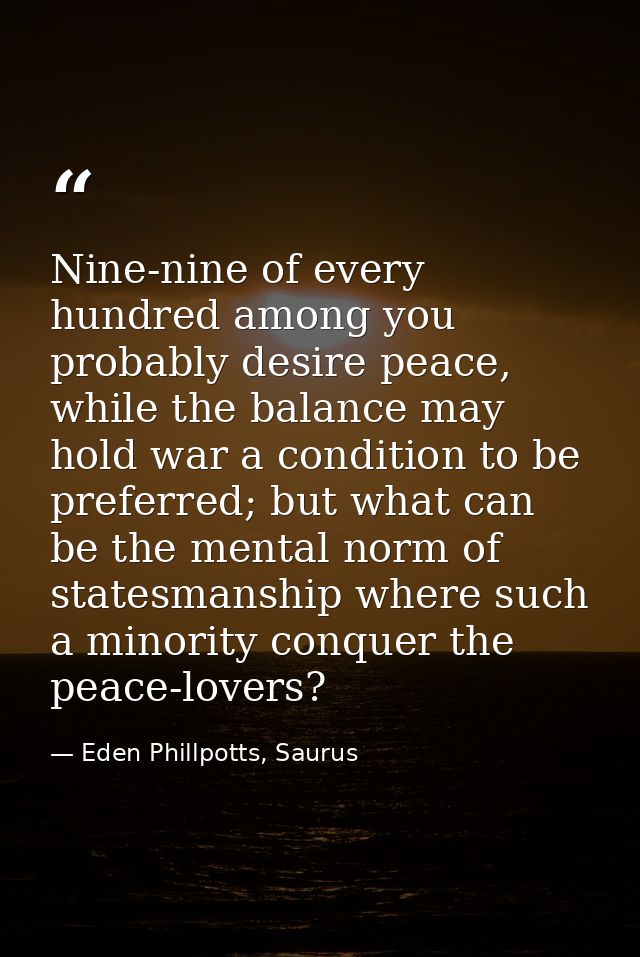 Nine-nine of every hundred among you probably desire peace, while the balance may hold war a condition to be preferred;  — Eden Phillpotts, Saurus