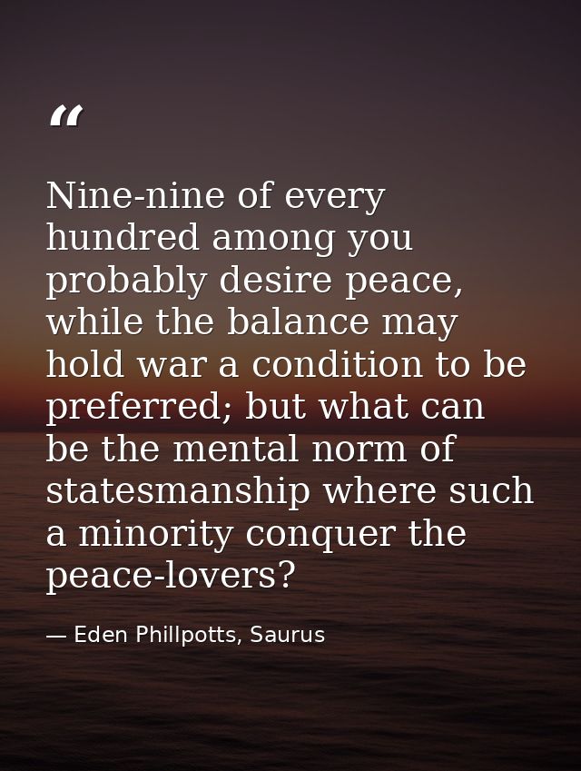 Nine-nine of every hundred among you probably desire peace, while the balance may hold war a condition to be preferred;  — Eden Phillpotts, Saurus