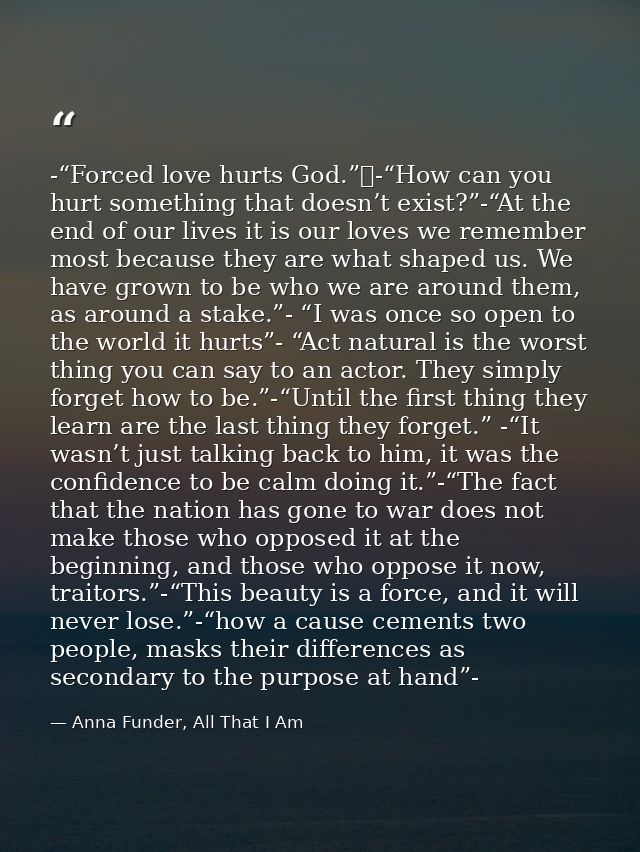 -“Forced love hurts God.” -“How can you hurt something that doesn’t exist?”-“At the end of our lives it is our loves we  — Anna Funder, All That I Am