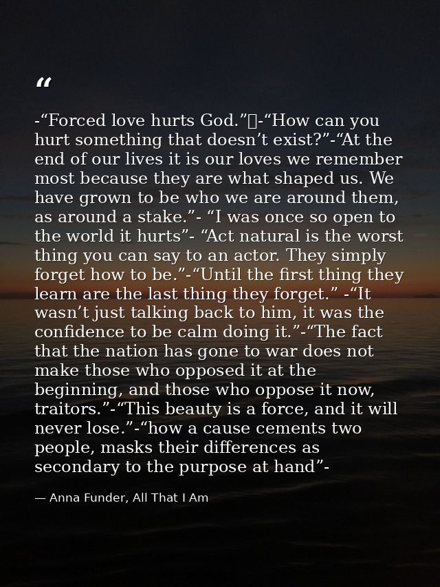 -“Forced love hurts God.” -“How can you hurt something that doesn’t exist?”-“At the end of our lives it is our loves we  — Anna Funder, All That I Am