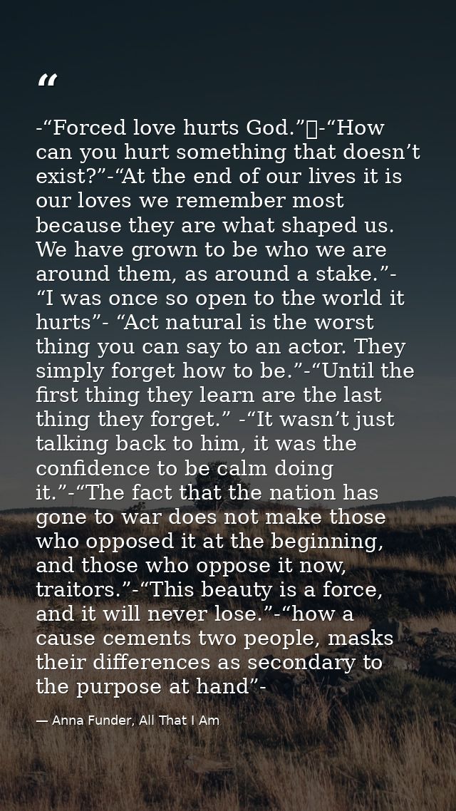 -“Forced love hurts God.” -“How can you hurt something that doesn’t exist?”-“At the end of our lives it is our loves we  — Anna Funder, All That I Am