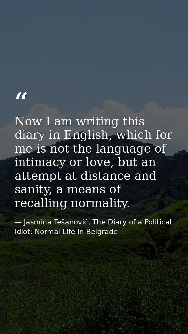 Now I am writing this diary in English, which for me is not the language of intimacy or love, but an attempt at distance — Jasmina Tešanović, The Diary of a Political Idiot: Normal Life in Belgrade