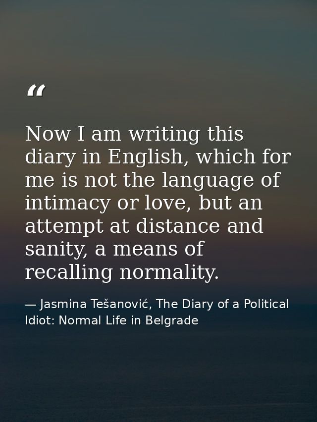 Now I am writing this diary in English, which for me is not the language of intimacy or love, but an attempt at distance — Jasmina Tešanović, The Diary of a Political Idiot: Normal Life in Belgrade