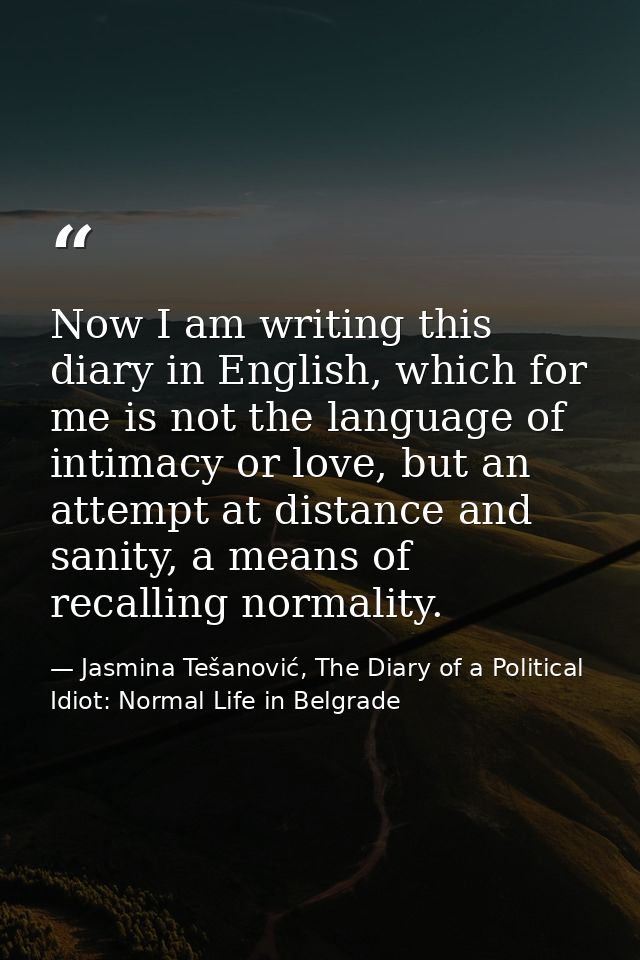 Now I am writing this diary in English, which for me is not the language of intimacy or love, but an attempt at distance — Jasmina Tešanović, The Diary of a Political Idiot: Normal Life in Belgrade