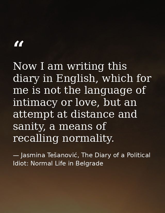 Now I am writing this diary in English, which for me is not the language of intimacy or love, but an attempt at distance — Jasmina Tešanović, The Diary of a Political Idiot: Normal Life in Belgrade