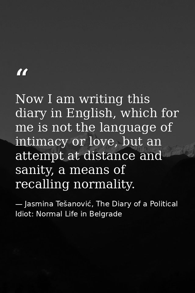 Now I am writing this diary in English, which for me is not the language of intimacy or love, but an attempt at distance — Jasmina Tešanović, The Diary of a Political Idiot: Normal Life in Belgrade