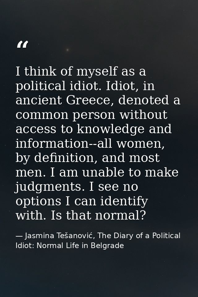 I think of myself as a political idiot. Idiot, in ancient Greece, denoted a common person without access to knowledge an — Jasmina Tešanović, The Diary of a Political Idiot: Normal Life in Belgrade
