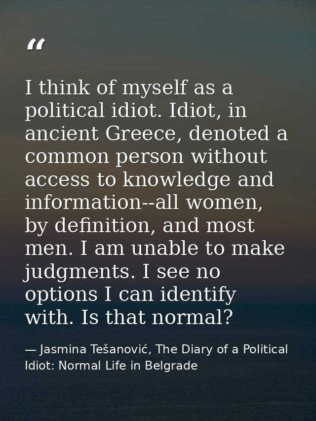 I think of myself as a political idiot. Idiot, in ancient Greece, denoted a common person without access to knowledge an — Jasmina Tešanović, The Diary of a Political Idiot: Normal Life in Belgrade