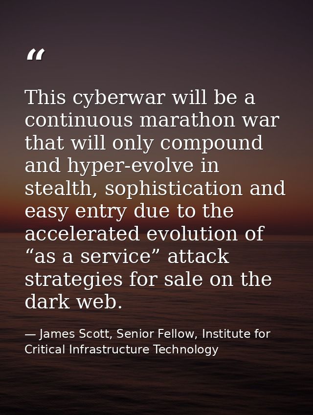This cyberwar will be a continuous marathon war that will only compound and hyper-evolve in stealth, sophistication and  — James Scott, Senior Fellow, Institute for Critical Infrastructure Technology