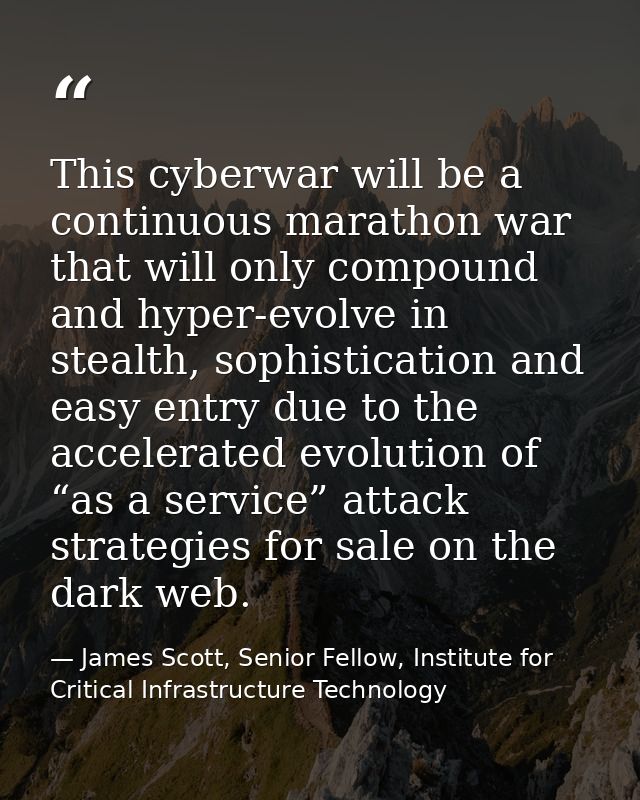 This cyberwar will be a continuous marathon war that will only compound and hyper-evolve in stealth, sophistication and  — James Scott, Senior Fellow, Institute for Critical Infrastructure Technology