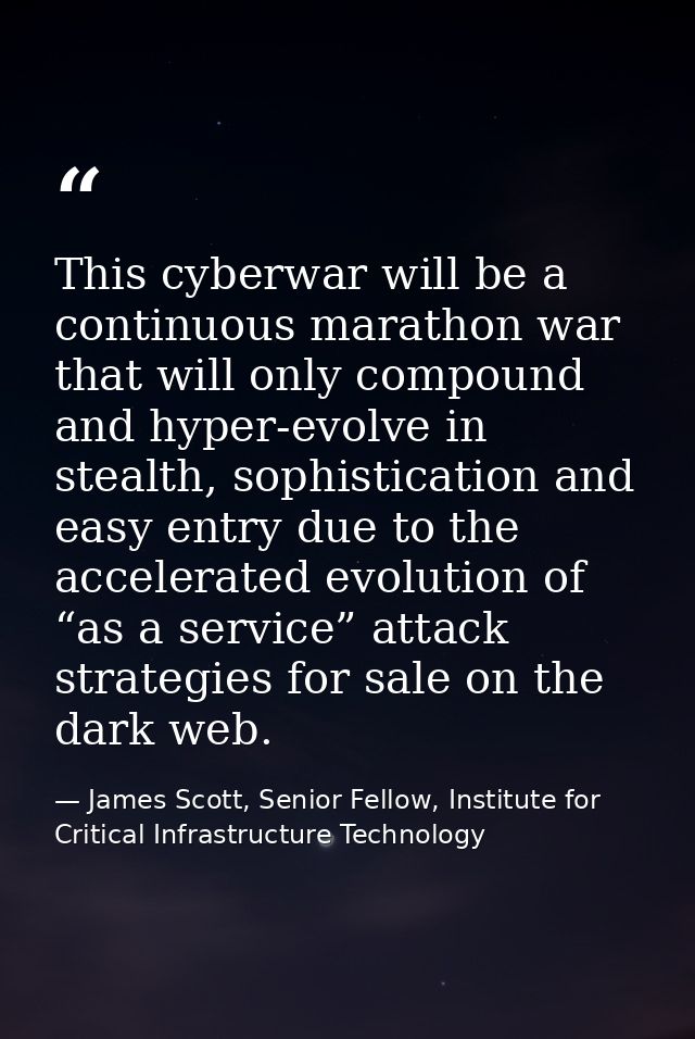 This cyberwar will be a continuous marathon war that will only compound and hyper-evolve in stealth, sophistication and  — James Scott, Senior Fellow, Institute for Critical Infrastructure Technology