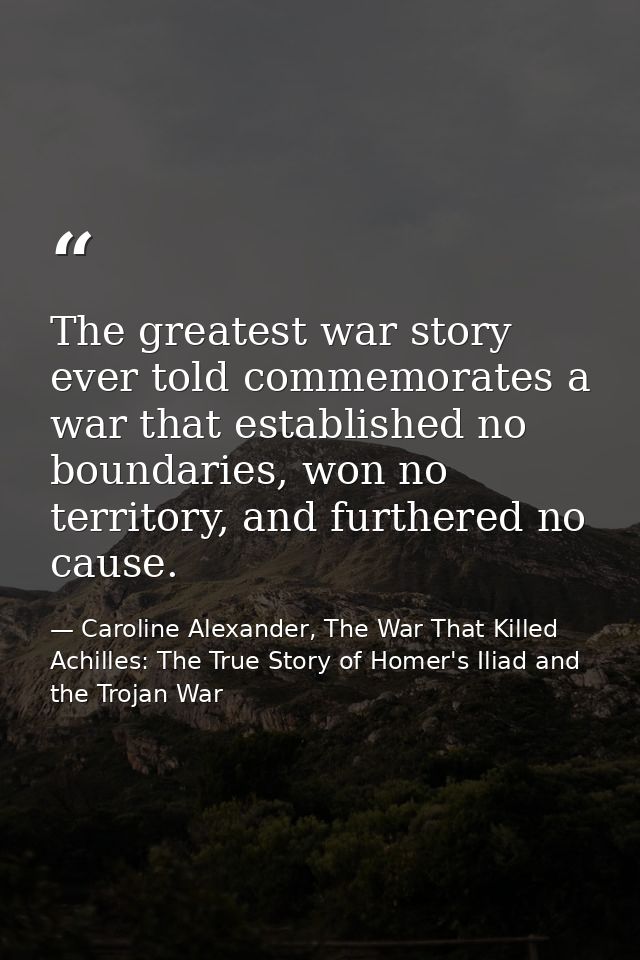 The greatest war story ever told commemorates a war that established no boundaries, won no territory, and furthered no c — Caroline Alexander, The War That Killed Achilles: The True Story of Homer's Iliad and the Trojan War