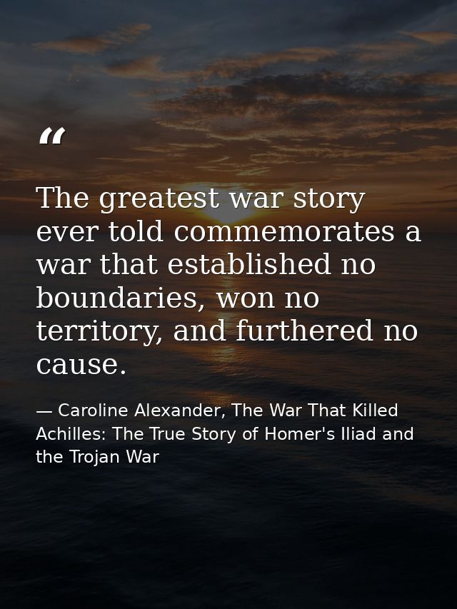 The greatest war story ever told commemorates a war that established no boundaries, won no territory, and furthered no c — Caroline Alexander, The War That Killed Achilles: The True Story of Homer's Iliad and the Trojan War