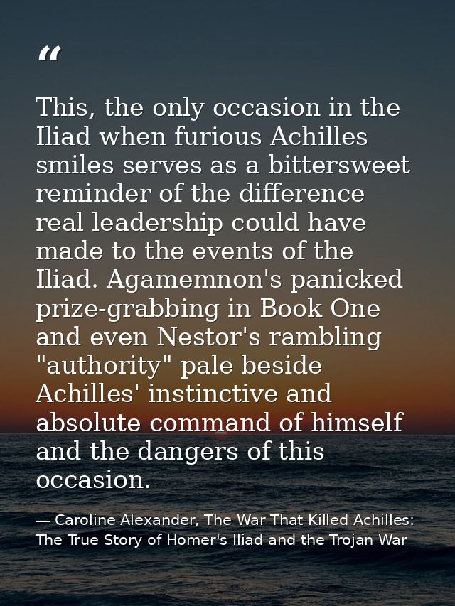 This, the only occasion in the Iliad when furious Achilles smiles serves as a bittersweet reminder of the difference rea — Caroline Alexander, The War That Killed Achilles: The True Story of Homer's Iliad and the Trojan War
