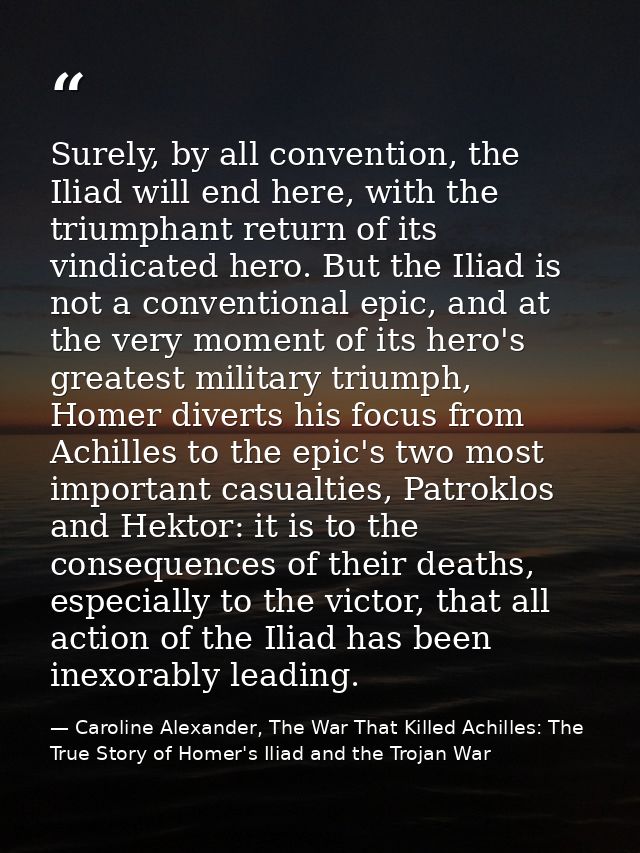 Surely, by all convention, the Iliad will end here, with the triumphant return of its vindicated hero. But the Iliad is  — Caroline Alexander, The War That Killed Achilles: The True Story of Homer's Iliad and the Trojan War