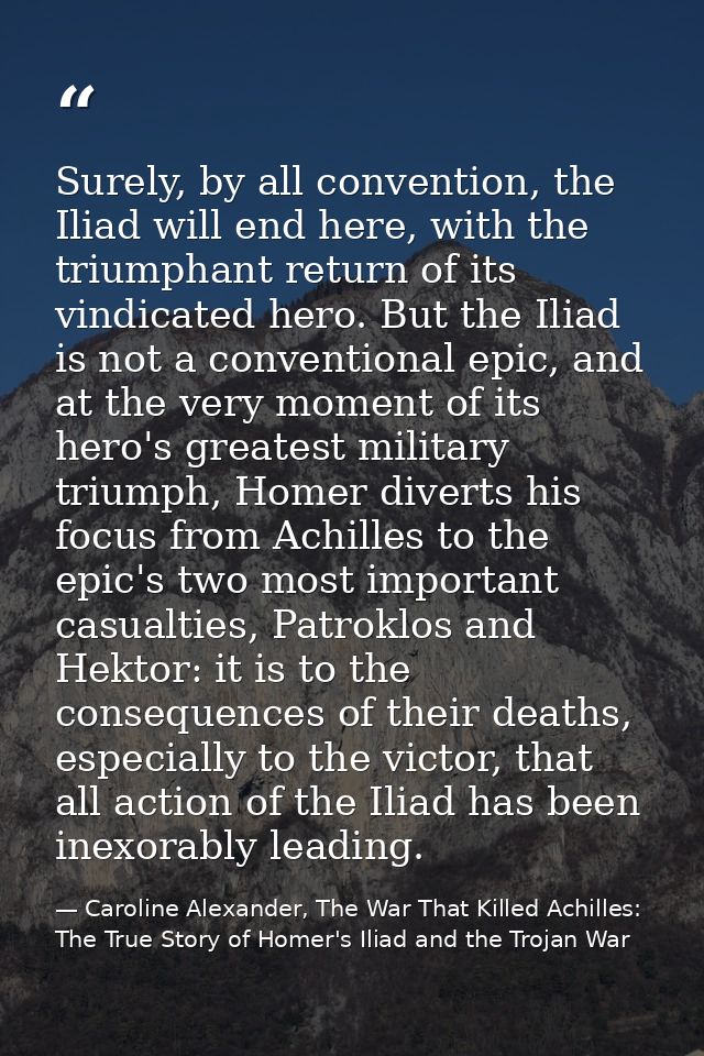 Surely, by all convention, the Iliad will end here, with the triumphant return of its vindicated hero. But the Iliad is  — Caroline Alexander, The War That Killed Achilles: The True Story of Homer's Iliad and the Trojan War