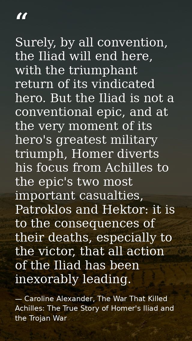 Surely, by all convention, the Iliad will end here, with the triumphant return of its vindicated hero. But the Iliad is  — Caroline Alexander, The War That Killed Achilles: The True Story of Homer's Iliad and the Trojan War
